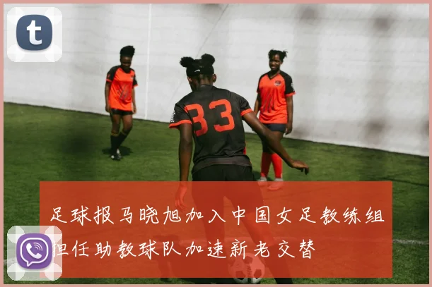 足球报马晓旭加入中国女足教练组担任助教球队加速新老交替